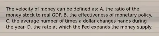 The velocity of money can be defined as: A. the ratio of the money stock to real GDP. B. the effectiveness of monetary policy. C. the average number of times a dollar changes hands during the year. D. the rate at which the Fed expands the money supply.