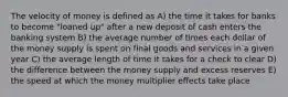 The velocity of money is defined as A) the time it takes for banks to become "loaned up" after a new deposit of cash enters the banking system B) the average number of times each dollar of the money supply is spent on final goods and services in a given year C) the average length of time it takes for a check to clear D) the difference between the money supply and excess reserves E) the speed at which the money multiplier effects take place