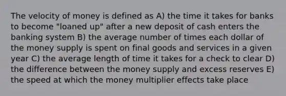 The velocity of money is defined as A) the time it takes for banks to become "loaned up" after a new deposit of cash enters the banking system B) the average number of times each dollar of the money supply is spent on final goods and services in a given year C) the average length of time it takes for a check to clear D) the difference between the money supply and excess reserves E) the speed at which the money multiplier effects take place