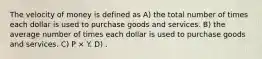 The velocity of money is defined as A) the total number of times each dollar is used to purchase goods and services. B) the average number of times each dollar is used to purchase goods and services. C) P × Y. D) .