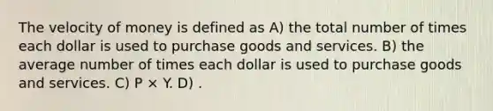 The velocity of money is defined as A) the total number of times each dollar is used to purchase goods and services. B) the average number of times each dollar is used to purchase goods and services. C) P × Y. D) .