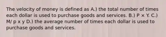 The velocity of money is defined as A.) the total number of times each dollar is used to purchase goods and services. B.) P × Y. C.) M/ p x y D.) the average number of times each dollar is used to purchase goods and services.