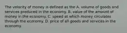 The velocity of money is defined as the A. volume of goods and services produced in the economy. B. value of the amount of money in the economy. C. speed at which money circulates through the economy. D. price of all goods and services in the economy.