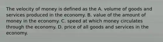 The velocity of money is defined as the A. volume of goods and services produced in the economy. B. value of the amount of money in the economy. C. speed at which money circulates through the economy. D. price of all goods and services in the economy.