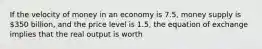 If the velocity of money in an economy is 7.5, money supply is 350 billion, and the price level is 1.5, the equation of exchange implies that the real output is worth