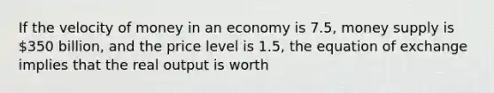 If the velocity of money in an economy is 7.5, money supply is 350 billion, and the price level is 1.5, the equation of exchange implies that the real output is worth