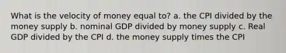 What is the velocity of money equal to? a. the CPI divided by the money supply b. nominal GDP divided by money supply c. Real GDP divided by the CPI d. the money supply times the CPI