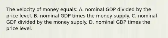 The velocity of money equals: A. nominal GDP divided by the price level. B. nominal GDP times the money supply. C. nominal GDP divided by the money supply. D. nominal GDP times the price level.