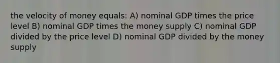 the velocity of money equals: A) nominal GDP times the price level B) nominal GDP times the money supply C) nominal GDP divided by the price level D) nominal GDP divided by the money supply