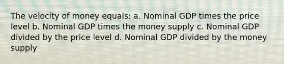 The velocity of money equals: a. Nominal GDP times the price level b. Nominal GDP times the money supply c. Nominal GDP divided by the price level d. Nominal GDP divided by the money supply