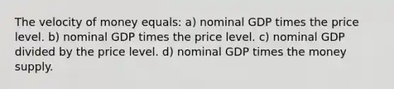 The velocity of money equals: a) nominal GDP times the price level. b) nominal GDP times the price level. c) nominal GDP divided by the price level. d) nominal GDP times the money supply.