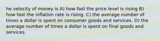 he velocity of money is A) how fast the price level is rising B) how fast the inflation rate is rising. C) the average number of times a dollar is spent on consumer goods and services. D) the average number of times a dollar is spent on final goods and services.