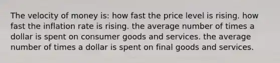 The velocity of money is: how fast the price level is rising. how fast the inflation rate is rising. the average number of times a dollar is spent on consumer goods and services. the average number of times a dollar is spent on final goods and services.