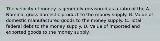 The velocity of money is generally measured as a ratio of the A. Nominal gross domestic product to the money supply. B. Value of domestic manufactured goods to the money supply. C. Total federal debt to the money supply. D. Value of imported and exported goods to the money supply.