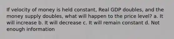 If velocity of money is held constant, Real GDP doubles, and the money supply doubles, what will happen to the price level? a. It will increase b. It will decrease c. It will remain constant d. Not enough information
