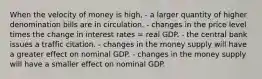 When the velocity of money is high, - a larger quantity of higher denomination bills are in circulation. - changes in the price level times the change in interest rates = real GDP. - the central bank issues a traffic citation. - changes in the money supply will have a greater effect on nominal GDP. - changes in the money supply will have a smaller effect on nominal GDP.