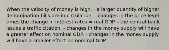 When the velocity of money is high, - a larger quantity of higher denomination bills are in circulation. - changes in the price level times the change in interest rates = real GDP. - the central bank issues a traffic citation. - changes in the money supply will have a greater effect on nominal GDP. - changes in the money supply will have a smaller effect on nominal GDP.