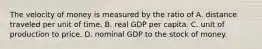 The velocity of money is measured by the ratio of A. distance traveled per unit of time. B. real GDP per capita. C. unit of production to price. D. nominal GDP to the stock of money.