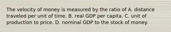 The velocity of money is measured by the ratio of A. distance traveled per unit of time. B. real GDP per capita. C. unit of production to price. D. nominal GDP to the stock of money.