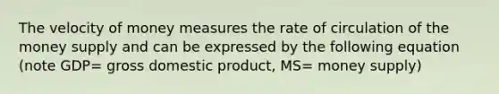 The velocity of money measures the rate of circulation of the money supply and can be expressed by the following equation (note GDP= gross domestic product, MS= money supply)