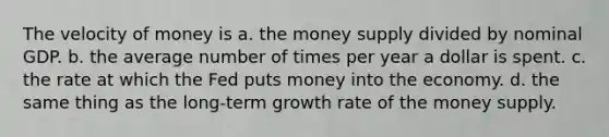 The velocity of money is a. ﻿﻿﻿the money supply divided by nominal GDP. b. ﻿﻿﻿the average number of times per year a dollar is spent. c. the rate at which the Fed puts money into the economy. d. the same thing as the long-term growth rate of the money supply.