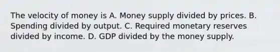 The velocity of money is A. Money supply divided by prices. B. Spending divided by output. C. Required monetary reserves divided by income. D. GDP divided by the money supply.