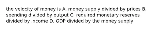 the velocity of money is A. money supply divided by prices B. spending divided by output C. required monetary reserves divided by income D. GDP divided by the money supply