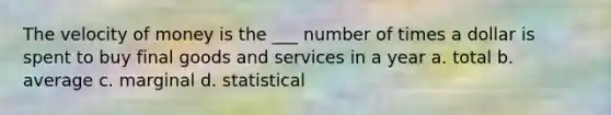 The velocity of money is the ___ number of times a dollar is spent to buy final goods and services in a year a. total b. average c. marginal d. statistical