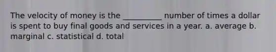 The velocity of money is the __________ number of times a dollar is spent to buy final goods and services in a year. a. average b. marginal c. statistical d. total