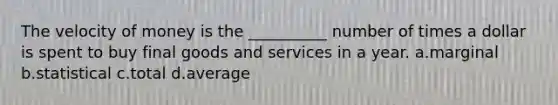 The velocity of money is the __________ number of times a dollar is spent to buy final goods and services in a year. a.marginal b.statistical c.total d.average