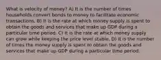 What is velocity of money? A) It is the number of times households convert bonds to money to facilitate economic transactions. B) It is the rate at which money supply is spent to obtain the goods and services that make up GDP during a particular time period. C) It is the rate at which money supply can grow while keeping the price level stable. D) It is the number of times the money supply is spent to obtain the goods and services that make up GDP during a particular time period.