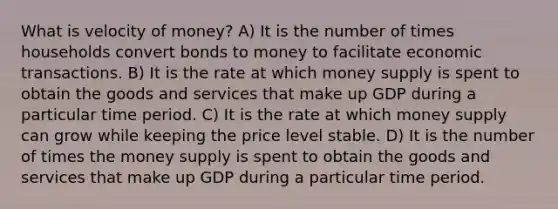 What is velocity of money? A) It is the number of times households convert bonds to money to facilitate economic transactions. B) It is the rate at which money supply is spent to obtain the goods and services that make up GDP during a particular time period. C) It is the rate at which money supply can grow while keeping the price level stable. D) It is the number of times the money supply is spent to obtain the goods and services that make up GDP during a particular time period.