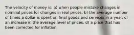 The velocity of money is: a) when people mistake changes in nominal prices for changes in real prices. b) the average number of times a dollar is spent on final goods and services in a year. c) an increase in the average level of prices. d) a price that has been corrected for inflation.