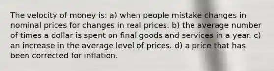 The velocity of money is: a) when people mistake changes in nominal prices for changes in real prices. b) the average number of times a dollar is spent on final goods and services in a year. c) an increase in the average level of prices. d) a price that has been corrected for inflation.