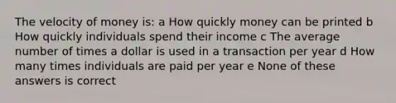 The velocity of money is: a How quickly money can be printed b How quickly individuals spend their income c The average number of times a dollar is used in a transaction per year d How many times individuals are paid per year e None of these answers is correct