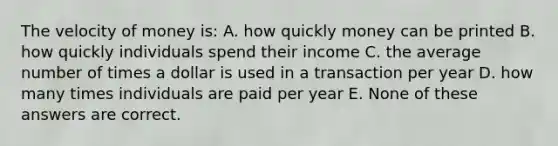 The velocity of money is: A. how quickly money can be printed B. how quickly individuals spend their income C. the average number of times a dollar is used in a transaction per year D. how many times individuals are paid per year E. None of these answers are correct.