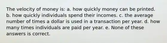 The velocity of money is: a. how quickly money can be printed. b. how quickly individuals spend their incomes. c. the average number of times a dollar is used in a transaction per year. d. how many times individuals are paid per year. e. None of these answers is correct.