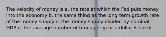 The velocity of money is a. the rate at which the Fed puts money into the economy b. the same thing as the long-term growth rate of the money supply c. the money supply divided by nominal GDP d. the average number of times per year a dollar is spent