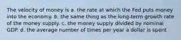 The velocity of money is a. the rate at which the Fed puts money into the economy. b. the same thing as the long-term growth rate of the money supply. c. the money supply divided by nominal GDP. d. the average number of times per year a dollar is spent