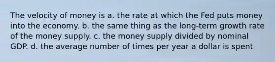 The velocity of money is a. the rate at which the Fed puts money into the economy. b. the same thing as the long-term growth rate of the money supply. c. the money supply divided by nominal GDP. d. the average number of times per year a dollar is spent