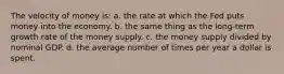 The velocity of money is: a. the rate at which the Fed puts money into the economy. b. the same thing as the long-term growth rate of the money supply. c. the money supply divided by nominal GDP. d. the average number of times per year a dollar is spent.