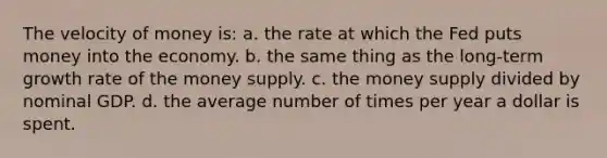 The velocity of money is: a. the rate at which the Fed puts money into the economy. b. the same thing as the long-term growth rate of the money supply. c. the money supply divided by nominal GDP. d. the average number of times per year a dollar is spent.