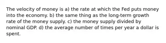 The velocity of money is a) the rate at which the Fed puts money into the economy. b) the same thing as the long-term growth rate of the money supply. c) the money supply divided by nominal GDP. d) the average number of times per year a dollar is spent.