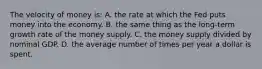 The velocity of money is: A. the rate at which the Fed puts money into the economy. B. the same thing as the long-term growth rate of the money supply. C. the money supply divided by nominal GDP. D. the average number of times per year a dollar is spent.