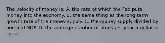 The velocity of money is: A. the rate at which the Fed puts money into the economy. B. the same thing as the long-term growth rate of the money supply. C. the money supply divided by nominal GDP. D. the average number of times per year a dollar is spent.