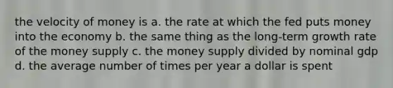 the velocity of money is a. the rate at which the fed puts money into the economy b. the same thing as the long-term growth rate of the money supply c. the money supply divided by nominal gdp d. the average number of times per year a dollar is spent