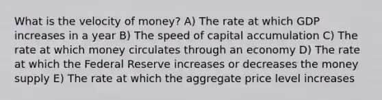 What is the velocity of money? A) The rate at which GDP increases in a year B) The speed of capital accumulation C) The rate at which money circulates through an economy D) The rate at which the Federal Reserve increases or decreases the money supply E) The rate at which the aggregate price level increases