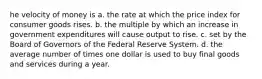 he velocity of money is a. the rate at which the price index for consumer goods rises. b. the multiple by which an increase in government expenditures will cause output to rise. c. set by the Board of Governors of the Federal Reserve System. d. the average number of times one dollar is used to buy final goods and services during a year.