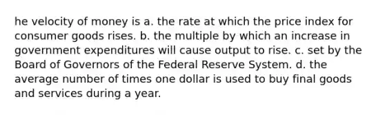 he velocity of money is a. the rate at which the price index for consumer goods rises. b. the multiple by which an increase in government expenditures will cause output to rise. c. set by the Board of Governors of the Federal Reserve System. d. the average number of times one dollar is used to buy final goods and services during a year.