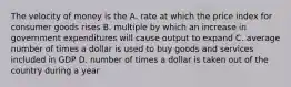 The velocity of money is the A. rate at which the price index for consumer goods rises B. multiple by which an increase in government expenditures will cause output to expand C. average number of times a dollar is used to buy goods and services included in GDP D. number of times a dollar is taken out of the country during a year